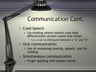 Communication Cont. Cued Speech Lip reading where motion cues help differentiate certain words and noises I.e. a cue to distinguish between a “p” and “b”  Oral communication Use of remaining hearing, speech, and lip reading Simultaneous communication Finger spelling with spoken words 