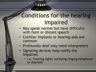 Conditions for the hearing impaired May speak normal but have difficulty with faint or distant speech Cochliar implants or hearing aids are common Profoundly deaf may need interpreters Signaling devices help notify the impaired I.e. flashing lights notifying ringing telephone or doorbell  