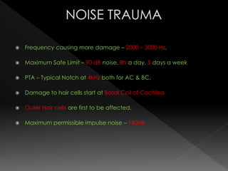  Frequency causing more damage – 2000 – 3000 Hz.
 Maximum Safe Limit – 90 dB noise, 8h a day, 5 days a week
 PTA – Typical Notch at 4kHz both for AC & BC.
 Damage to hair cells start at Basal Coil of Cochlea
 Outer Hair cells are first to be affected.
 Maximum permissible impulse noise – 140dB
 