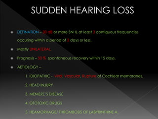  DEFINATION – 30 dB or more SNHL at least 3 contiguous frequencies
occuring within a period of 3 days or less.
 Mostly UNILATERAL.
 Prognosis – 50 % spontaneous recovery within 15 days.
 AETIOLOGY –
1. IDIOPATHIC - Viral, Vascular, Rupture of Cochlear membranes.
2. HEAD INJURY
3. MENIERE’S DISEASE
4. OTOTOXIC DRUGS
5. HEAMORHAGE/ THROMBOSIS OF LABYRINTHINE A.
 