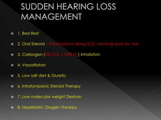  1. Bed Rest
 2. Oral Steroid – Prednisolone 60mg O.D. morning dose for 1wk
 3. Carbogen (5% CO2 + 95% O2) Inhalation
 4. Vasodilators
 5. Low salt diet & Diuretic
 6. Intratympanic Steroid Therapy
 7. Low molecular weight Dextran
 8. Hyperbaric Oxygen Thearpy
 