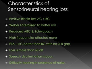  Positive Rinnie Test AC > BC
 Weber Lateralized to better ear
 Reduced ABC & Schwabach
 High frequencies affected more
 PTA – AC better than BC with no A-B gap
 Loss is more than 60 dB
 Speech discrimination is poor.
 Difficulty hearing in presence of noise.
 