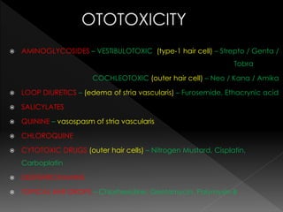 AMINOGLYCOSIDES – VESTIBULOTOXIC (type-1 hair cell) – Strepto / Genta /
Tobra
COCHLEOTOXIC (outer hair cell) – Neo / Kana / Amika
 LOOP DIURETICS – (edema of stria vascularis) – Furosemide, Ethacrynic acid
 SALICYLATES
 QUININE – vasospasm of stria vascularis
 CHLOROQUINE
 CYTOTOXIC DRUGS (outer hair cells) – Nitrogen Mustard, Cisplatin,
Carboplatin
 DESFERRIOXAMINE
 TOPICAL EAR DROPS – Chlorhexidine, Gentamycin, Polymyxin-B
 