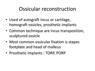 Ossicular reconstruction
• Used of autograft incus or cartilage,
homograft ossicles, prosthetic implants
• Common technique are incus transposition,
sculptured ossicle
• Most common ossicular fixation is stapes
footplate and head of malleus
• Prosthetic implants : TORP, PORP
 
