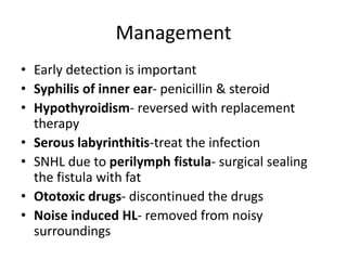 Management
• Early detection is important
• Syphilis of inner ear- penicillin & steroid
• Hypothyroidism- reversed with replacement
therapy
• Serous labyrinthitis-treat the infection
• SNHL due to perilymph fistula- surgical sealing
the fistula with fat
• Ototoxic drugs- discontinued the drugs
• Noise induced HL- removed from noisy
surroundings
 