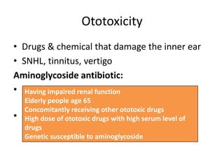 Ototoxicity
• Drugs & chemical that damage the inner ear
• SNHL, tinnitus, vertigo
Aminoglycoside antibiotic:
• streptomycin, gentamicin, tobramycin
(vestibulotoxic)
• Neomycin, kanamycin, amikacin, sisomycin,
dihydrostreptomycin (cochleotoxic)
Having impaired renal function
Elderly people age 65
Concomitantly receiving other ototoxic drugs
High dose of ototoxic drugs with high serum level of
drugs
Genetic susceptible to aminoglycoside
 