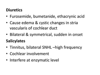 Diuretics
• Furosemide, bumetanide, ethacrynic acid
• Cause edema & cystic changes in stria
vascularis of cochlear duct
• Bilateral & symmetrical, sudden in onset
Salicylates
• Tinnitus, bilateral SNHL –high frequency
• Cochlear involvement
• Interfere at enzymatic level
 