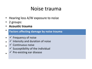 Noise trauma
• Hearing loss A/W exposure to noise
• 2 groups:
• Acoustic trauma
• Permanent damage to hearing due to single brief
exposure (impulse noise)
• E.g.: explosion, gun fire, powerful cracker
• Noise induced hearing loss
• Hearing loss due to chronic exposure to less intense
sounds
• Damage hair cells starting from basal turn of cochlea.
Outer hair cells affected before inner hair cells
Factors affecting damage by noise trauma
 Frequency of noise
 Intensity and duration of noise
 Continuous noise
 Susceptibility of the individual
 Pre-existing ear disease
 