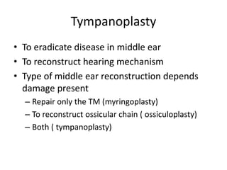 Tympanoplasty
• To eradicate disease in middle ear
• To reconstruct hearing mechanism
• Type of middle ear reconstruction depends
damage present
– Repair only the TM (myringoplasty)
– To reconstruct ossicular chain ( ossiculoplasty)
– Both ( tympanoplasty)
 
