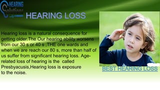 Hearing loss is a natural consequence for
getting older.The Our hearing ability worsens
from our 30 s or 40 s ,THE one wards and
when we are reach our 80 s, more than half of
us suffer from significant hearing loss. Age-
related loss of hearing is the called
Presbyacusis,Hearing loss is exposure
to the noise.
 