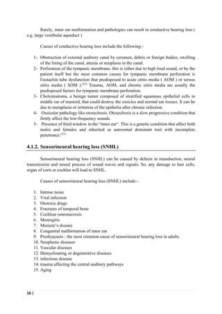 16 |
Rarely, inner ear malformation and pathologies can result in conductive hearing loss (
e.g. large vestibular aqueduct )
Causes of conductive hearing loss include the following:-
1- Obstruction of external auditory canal by cerumen, debris or foreign bodies, swelling
of the lining of the canal, atresia or neoplasia in the canal.
2- Perforation of the tympanic membrane, this is either due to high loud sound, or by the
patient itself but the most common causes for tympanic membrane perforation is
Eustachin tube dysfunction that predisposed to acute otitis media ( AOM ) or serous
otitis media ( SOM ).(22)
Trauma, AOM, and chronic otitis media are usually the
predisposed factors for tympanic membrane perforation.
3- Cholesteatoma, a benign tumor composed of stratified squamous epithelial cells in
middle ear of mastoid, that could destroy the ossicles and normal ear tissues. It can be
due to metaplasia or irritation of the epithelia after chronic infection.
4- Ossicular pathology like otoseclrosis. Otoseclrosis is a slow progressive condition that
firstly affect the low-frequency sounds.
5- Presence of third window in the “inner ear“. This is a genetic condition that affect both
males and females and inherited as autosomal dominant trait with incomplete
penetrance.(23)
4.1.2. Sensorineural hearing loss (SNHL)
Sensorineural hearing loss (SNHL) can be caused by defects in transduction, neural
transmission and neural process of sound waves and signals. So, any damage to hair cells,
organ of corti or cochlea will lead to SNHL.
Causes of sensorineural hearing loss (SNHL) include:-
1. Intense noise
2. Viral infection
3. Ototoxic drugs
4. Fractures of temporal bone
5. Cochlear osteonecrosis
6. Meningitis
7. Meniere’s disease
8. Congenital malformation of inner ear
9. Presbyacusis : the most common cause of sensorineural hearing loss in adults.
10. Neoplastic diseases
11. Vascular diseases
12. Demyelinating or degenerative diseases
13. infectious disease
14. trauma affecting the central auditory pathways
15. Aging
 