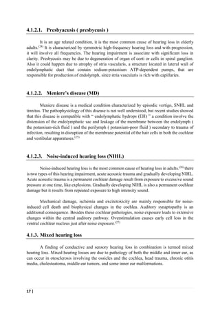 17 |
4.1.2.1. Presbyacusis ( presbycusis )
It is an age related condition, it is the most common cause of hearing loss in elderly
adults.(24)
It is characterized by symmetric high-frequency hearing loss and with progression,
it will involve all frequencies. The hearing impairment is associate with significant loss in
clarity. Presbycusis may be due to degeneration of organ of corti or cells in spiral ganglion.
Also it could happen due to atrophy of stria vascularis, a structure located in lateral wall of
endolymphatic duct that contain sodium-potassium ATP-dependent pumps, that are
responsible for production of endolymph, since stria vascularis is rich with capillaries.
4.1.2.2. Meniere’s disease (MD)
Meniere disease is a medical condition characterized by episodic vertigo, SNHL and
tinnitus. The pathophysiology of this disease is not well understood, but recent studies showed
that this disease is compatible with “ endolymphatic hydrops (EH) ” a condition involve the
distension of the endolymphatic sac and leakage of the membrane between the endolymph (
the potassium-rich fluid ) and the perilymph ( potassium-poor fluid ) secondary to trauma of
infection, resulting in disruption of the membrane potential of the hair cells in both the cochlear
and vestibular apparatuses.(25)
4.1.2.3. Noise-induced hearing loss (NIHL)
Noise-induced hearing loss is the most common cause of hearing loss in adults.(26)
there
is two types of this hearing impairment, acute acoustic trauma and gradually developing NIHL.
Acute acoustic trauma is a permanent cochlear damage result from exposure to excessive sound
pressure at one time, like explosions. Gradually developing NIHL is also a permanent cochlear
damage but it results from repeated exposure to high intensity sound.
Mechanical damage, ischemia and excitotoxicity are mainly responsible for noise-
induced cell death and biophysical changes in the cochlea. Auditory synaptopathy is an
additional consequence. Besides these cochlear pathologies, noise exposure leads to extensive
changes within the central auditory pathway. Overstimulation causes early cell loss in the
ventral cochlear nucleus just after noise exposure.(27)
4.1.3. Mixed hearing loss
A finding of conductive and sensory hearing loss in combination is termed mixed
hearing loss. Mixed hearing losses are due to pathology of both the middle and inner ear, as
can occur in otosclerosis involving the ossicles and the cochlea, head trauma, chronic otitis
media, cholesteatoma, middle ear tumors, and some inner ear malformations.
 