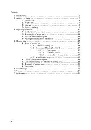 2 |
Contents
1. Introduction ..……………………………………………………................................. 3
2. Anatomy of the ear …………………………………………………………………... 3
2.1 External ear ……………..……………………………………................... 4
2.2 Middle ear ………………………………………………………………... 4
2.3 Inner ear………………………………………………………. …………. 6
2.4 Auditory pathway ………………………………………………………... 9
3. Physiology of hearing …………………………………………………...................... 10
3.1 Conduction of sound waves …………………………………………….. 10
3.2 Transduction of sound waves ……………………………........................ 12
3.3 Neural transmission of signals ………………………………………….. 14
3.4 Neural process of auditory information ………………………………… 14
4. Hearing loss …………………………………………………………………………. 15
4.1 Types of hearing loss ……………………………………………………. 15
4.1.1 Conductive hearing loss ………………………................ 15
4.1.2 Sensorineural hearing loss SNHL ………………………. 16
4.1.2.1 Presbyacusis …………………………….. 17
4.1.2.2 Meniere’s disease ……………………….. 17
4.1.2.3 Noise-induced hearing loss ……………... 17
4.1.3 Mixed hearing loss ……………………………................ 17
4.2 Genetic causes of hearing loss ………………………………………….. 18
4.3 Clinical approaching to a patient with hearing loss …..…………............ 18
4.4 Treatment of hearing loss ……………………………………………….. 20
4.5 Prevention ……………………………………………………………… 22
5. Epidemiology …………………………………………………………...................... 23
6. Summary ……………………………………………………………………………. 24
7. References …………………………………………………………………………... 25
 