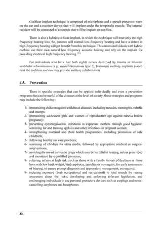 22 |
Cochlear implant technique is composed of microphone and a speech processor worn
on the ear and a receiver device that will implant under the temporalis muscle. The internal
receiver will be connected to electrode that will be implant on cochlea.
There is also a hybrid cochlear implant, in which this technique will treat only the high
frequency hearing loss. So, patients will normal low-frequency hearing and have a defect in
high-frequency hearing will get benefit from this technique. This means individuals with hybrid
cochlea use their own natural low frequency acoustic hearing and rely on the implant for
providing electrical high frequency hearing.(35)
For individuals who have had both eighth nerves destroyed by trauma or bilateral
vestibular schwannomas (e.g., neurofibromatosis type 2), brainstem auditory implants placed
near the cochlear nucleus may provide auditory rehabilitation.
4.5. Prevention
There is specific strategies that can be applied individually and even a prevention
programs that can be useful of the diseases at the level of society, these strategies and programs
may include the following:-
1- immunizing children against childhood diseases, including measles, meningitis, rubella
and mumps;
2- immunizing adolescent girls and women of reproductive age against rubella before
pregnancy;
3- preventing cytomegalovirus infections in expectant mothers through good hygiene;
screening for and treating syphilis and other infections in pregnant women;
4- strengthening maternal and child health programmes, including promotion of safe
childbirth;
5- following healthy ear care practices;
6- screening of children for otitis media, followed by appropriate medical or surgical
interventions;
7- avoiding the use of particular drugs which may be harmful to hearing, unless prescribed
and monitored by a qualified physician;
8- referring infants at high risk, such as those with a family history of deafness or those
born with low birth weight, birth asphyxia, jaundice or meningitis, for early assessment
of hearing, to ensure prompt diagnosis and appropriate management, as required;
9- reducing exposure (both occupational and recreational) to loud sounds by raising
awareness about the risks; developing and enforcing relevant legislation; and
encouraging individuals to use personal protective devices such as earplugs and noise-
cancelling earphones and headphones.
 