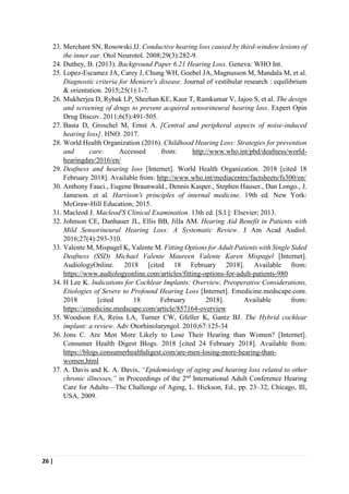 26 |
23. Merchant SN, Rosowski JJ. Conductive hearing loss caused by third-window lesions of
the inner ear. Otol Neurotol. 2008;29(3):282-9.
24. Duthey, B. (2013). Background Paper 6.21 Hearing Loss. Geneva: WHO Int.
25. Lopez-Escamez JA, Carey J, Chung WH, Goebel JA, Magnusson M, Mandala M, et al.
Diagnostic criteria for Meniere's disease. Journal of vestibular research : equilibrium
& orientation. 2015;25(1):1-7.
26. Mukherjea D, Rybak LP, Sheehan KE, Kaur T, Ramkumar V, Jajoo S, et al. The design
and screening of drugs to prevent acquired sensorineural hearing loss. Expert Opin
Drug Discov. 2011;6(5):491-505.
27. Basta D, Groschel M, Ernst A. [Central and peripheral aspects of noise-induced
hearing loss]. HNO. 2017.
28. World Health Organization (2016). Childhood Hearing Loss: Strategies for prevention
and care. Accessed from: http://www.who.int/pbd/deafness/world-
hearingday/2016/en/
29. Deafness and hearing loss [Internet]. World Health Organization. 2018 [cited 18
February 2018]. Available from: http://www.who.int/mediacentre/factsheets/fs300/en/
30. Anthony Fauci., Eugene Braunwald., Dennis Kasper., Stephen Hauser., Dan Longo., J.
Jameson. et al. Harrison's principles of internal medicine. 19th ed. New York:
McGraw-Hill Education; 2015.
31. Macleod J. Macleod'S Clinical Examination. 13th ed. [S.l.]: Elsevier; 2013.
32. Johnson CE, Danhauer JL, Ellis BB, Jilla AM. Hearing Aid Benefit in Patients with
Mild Sensorineural Hearing Loss: A Systematic Review. J Am Acad Audiol.
2016;27(4):293-310.
33. Valente M, Mispagel K, Valente M. Fitting Options for Adult Patients with Single Sided
Deafness (SSD) Michael Valente Maureen Valente Karen Mispagel [Internet].
AudiologyOnline. 2018 [cited 18 February 2018]. Available from:
https://www.audiologyonline.com/articles/fitting-options-for-adult-patients-980
34. H Lee K. Indications for Cochlear Implants: Overview, Preoperative Considerations,
Etiologies of Severe to Profound Hearing Loss [Internet]. Emedicine.medscape.com.
2018 [cited 18 February 2018]. Available from:
https://emedicine.medscape.com/article/857164-overview
35. Woodson EA, Reiss LA, Turner CW, Gfeller K, Gantz BJ. The Hybrid cochlear
implant: a review. Adv Otorhinolaryngol. 2010;67:125-34
36. Jons C. Are Men More Likely to Lose Their Hearing than Women? [Internet].
Consumer Health Digest Blogs. 2018 [cited 24 February 2018]. Available from:
https://blogs.consumerhealthdigest.com/are-men-losing-more-hearing-than-
women.html
37. A. Davis and K. A. Davis, “Epidemiology of aging and hearing loss related to other
chronic illnesses,” in Proceedings of the 2nd
International Adult Conference Hearing
Care for Adults—The Challenge of Aging, L. Hickson, Ed., pp. 23–32, Chicago, Ill,
USA, 2009.
 
