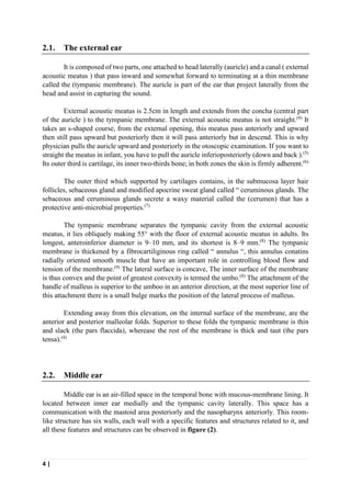 4 |
2.1. The external ear
It is composed of two parts, one attached to head laterally (auricle) and a canal ( external
acoustic meatus ) that pass inward and somewhat forward to terminating at a thin membrane
called the (tympanic membrane). The auricle is part of the ear that project laterally from the
head and assist in capturing the sound.
External acoustic meatus is 2.5cm in length and extends from the concha (central part
of the auricle ) to the tympanic membrane. The external acoustic meatus is not straight.(4)
It
takes an s-shaped course, from the external opening, this meatus pass anteriorly and upward
then still pass upward but posteriorly then it will pass anteriorly but in descend. This is why
physician pulls the auricle upward and posteriorly in the otoscopic examination. If you want to
straight the meatus in infant, you have to pull the auricle inferioposteriorly (down and back ).(5)
Its outer third is cartilage, its inner two-thirds bone; in both zones the skin is firmly adherent.(6)
The outer third which supported by cartilages contains, in the submucosa layer hair
follicles, sebaceous gland and modified apocrine sweat gland called “ ceruminous glands. The
sebaceous and ceruminous glands secrete a waxy material called the (cerumen) that has a
protective anti-microbial properties.(7)
The tympanic membrane separates the tympanic cavity from the external acoustic
meatus, it lies obliquely making 55° with the floor of external acoustic meatus in adults. Its
longest, anteroinferior diameter is 9–10 mm, and its shortest is 8–9 mm.(8)
The tympanic
membrane is thickened by a fibrocartiliginous ring called “ annulus “, this annulus conatins
radially oriented smooth muscle that have an important role in controlling blood flow and
tension of the membrane.(9)
The lateral surface is concave, The inner surface of the membrane
is thus convex and the point of greatest convexity is termed the umbo.(8)
The attachment of the
handle of malleus is superior to the umboo in an anterior direction, at the most superior line of
this attachment there is a small bulge marks the position of the lateral process of malleus.
Extending away from this elevation, on the internal surface of the membrane, are the
anterior and posterior malleolar folds. Superior to these folds the tympanic membrane is thin
and slack (the pars flaccida), wherease the rest of the membrane is thick and taut (the pars
tensa).(4)
2.2. Middle ear
Middle ear is an air-filled space in the temporal bone with mucous-membrane lining. It
located between inner ear medially and the tympanic cavity laterally. This space has a
communication with the mastoid area posteriorly and the nasopharynx anteriorly. This room-
like structure has six walls, each wall with a specific features and structures related to it, and
all these features and structures can be observed in figure (2).
 