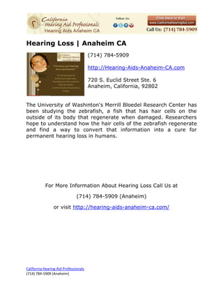 Hearing Loss | Anaheim CA
                                       (714) 784-5909

                                       http://Hearing-Aids-Anaheim-CA.com

                                       720 S. Euclid Street Ste. 6
                                       Anaheim, California, 92802


The University of Washinton's Merrill Bloedel Research Center has
been studying the zebrafish, a fish that has hair cells on the
outside of its body that regenerate when damaged. Researchers
hope to understand how the hair cells of the zebrafish regenerate
and find a way to convert that information into a cure for
permanent hearing loss in humans.




           For More Information About Hearing Loss Call Us at

                               (714) 784-5909 (Anaheim)

                 or visit http://hearing-aids-anaheim-ca.com/




California Hearing Aid Professionals
(714) 784-5909 (Anaheim)
 