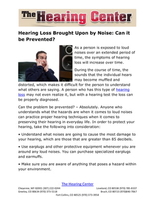 Hearing Loss Brought Upon by Noise: Can it
be Prevented?
                                               As a person is exposed to loud
                                               noises over an extended period of
                                               time, the symptoms of hearing
                                               loss will increase over time.

                                 During the course of time, the
                                 sounds that the individual hears
                                 may become muffled and
distorted, which makes it difficult for the person to understand
what others are saying. A person who has this type of hearing
loss may not even realize it, but with a hearing test the loss can
be properly diagnosed.

Can the problem be prevented? – Absolutely. Anyone who
understands what the hazards are when it comes to loud noises
can practice proper hearing techniques when it comes to
preserving their hearing in everyday life. In order to protect your
hearing, take the following into consideration:

• Understand what noises are going to cause the most damage to
your hearing, which are those that are greater than 85 decibels.

• Use earplugs and other protective equipment whenever you are
around any loud noises. You can purchase specialized earplugs
and earmuffs.

• Make sure you are aware of anything that poses a hazard within
your environment.



                                    The Hearing Center
Cheyenne, WY 82001 (307) 222-0244                                 Loveland, CO 80538 (970) 785-8337
Greeley, CO 80634 (970) 373-5118                                     Brush, CO 80723 (970)840-7067
                               Fort Collins, CO 80525 (970) 373-3958
 