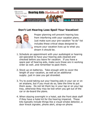 Don’t Let Hearing Loss Spoil Your Vacation!
                 Proper planning will prevent hearing loss
                 from interfering with your vacation plans.
                 Just make sure your pre-vacation “to do” list
                 includes these critical steps designed to
                 ensure your vacation lives up to what you
                 dream it should be.

1. Schedule an appointment with your audiologist or hearing
   aid specialist to have your hearing aids cleaned and
   checked before you leave for vacation. If you have a
   spare pair of hearing aids, make sure those are in working
   order as well…and remember to pack them.

2. Stock up on batteries. Take enough with to cover the
   length of your vacation, as well as an additional
   supply…just in case you get stranded.

3. Try to avoid taking out your hearing aids in your car or on
   an airplane, but if you must do so, take the time to put
   them away. Do not let them lay in your lap or on your lap
   tray, otherwise they may be lost when you get out of the
   car or de-board the plane.

4. When staying overnight in a hotel, ask the front desk staff
   if they have a hotel kit for the hearing impaired. These
   kits typically include things like a visual smoke detector, a
   door knock signaler, phone alert, strap-on phone
 