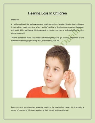 Hearing Loss in Children
Overview:
A child’s quality of life and development vitally depends on hearing. Hearing loss in children
is basically an impairment that affects a child’s ability to develop communication, language,
and social skills, and having this impairment in children can have a profound effect on their
education as well.
Parents sometimes make this mistake of thinking they have got learning disabilities or are
stubborn in learning or perceiving stuff, but in reality, it is not.
Even more and more hospitals screening newborns for hearing loss cause, this is actually a
matter of concern as this directly points to their overall health and future.
 