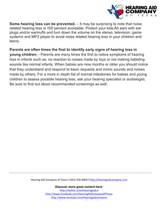  
	
  
	
  
Hearing	
  Aid	
  Company	
  of	
  Texas	
  | (361)	
  356-­‐4003	
  | http://hearingaidcompany.com	
  
Discover more great content here:
http://twitter.com/hearingaidco	
  
http://www.facebook.com/HearingAidCompanyOfTexas	
  
http://www.youtube.com/hearingaidcompany	
  
http://www.pinterest.com/hearingaidtexas	
  
Some hearing loss can be prevented. – It may be surprising to note that noise
related hearing loss is 100 percent avoidable. Protect your kids‚Äô ears with ear
plugs and/or earmuffs and turn down the volume on the stereo, television, game
systems and MP3 player to avoid noise related hearing loss in your children and
teens.
Parents are often times the first to identify early signs of hearing loss in
young children. - Parents are many times the first to notice symptoms of hearing
loss in infants such as: no reaction to noises made by toys or not making babbling
sounds like normal infants. When babies are nine months or older you should notice
that they understand and respond to basic requests and mimic sounds and noises
made by others. For a more in depth list of normal milestones for babies and young
children to assess possible hearing loss, ask your hearing specialist or audiologist.
Be sure to find out about recommended screenings as well.	
  
 