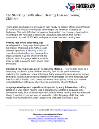  
	
  
	
  
Hearing	
  Aid	
  Company	
  of	
  Texas	
  | (361)	
  356-­‐4003	
  | http://hearingaidcompany.com	
  
Discover more great content here:
http://twitter.com/hearingaidco	
  
http://www.facebook.com/HearingAidCompanyOfTexas	
  
http://www.youtube.com/hearingaidcompany	
  
http://www.pinterest.com/hearingaidtexas	
  
The Shocking Truth About Hearing Loss and Young
Children
	
  
Hearing loss can happen at any age. In fact, nearly 12 percent of kids age 6 through
19 have noise induced hearing loss according to the American Academy of
Audiology. The birth defect occurring most frequently in our country is hearing loss.
According to the American Speech and Language Association, that number
translates to around 12,000 kids each year who are born with hearing loss.
Hearing loss could delay language
development. – Language development in
the brain of children is at its highest level
between age 0 and 3. Hearing is vital to
normal speech development because this
process begins in young children with the
ability to listen. Language skills are vital in
order for kids to go on to learn how to read
effectively.
Childhood hearing losses aren’t necessarily lifelong. - Hearing loss could be a
temporary problem in some children resulting from issues such as ear wax
occluding the middle ear, or ear infections. Early intervention such as minor surgery
or medical treatment could reverse temporary hearing loss in some instances. Ear
infections left untreated could cause permanent hearing loss, so be sure to seek
medical attention right away when there is a possibility of ear infections.
Language development is positively impacted by early intervention. – Early
detection is vital. When hearing loss is caught early, children’s language skills
develop normally. Due to earlier treatment, infants whose hearing loss was detected
at age 6 months or younger proved to develop better language skills than kids
whose hearing impairment wasn’t discovered until after 6 months of age.
 