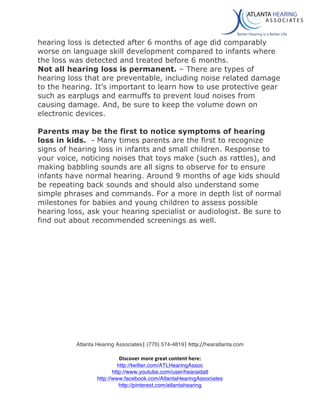  
Atlanta Hearing Associates|	
  (770) 574-4819|	
  http://hearatlanta.com	
  
	
  
Discover	
  more	
  great	
  content	
  here:	
  
http://twitter.com/ATLHearingAssoc
http://www.youtube.com/user/hearaidatl
http://www.facebook.com/AtlantaHearingAssociates
http://pinterest.com/atlantahearing
	
  
hearing loss is detected after 6 months of age did comparably
worse on language skill development compared to infants where
the loss was detected and treated before 6 months.
Not all hearing loss is permanent. – There are types of
hearing loss that are preventable, including noise related damage
to the hearing. It’s important to learn how to use protective gear
such as earplugs and earmuffs to prevent loud noises from
causing damage. And, be sure to keep the volume down on
electronic devices.
Parents may be the first to notice symptoms of hearing
loss in kids. - Many times parents are the first to recognize
signs of hearing loss in infants and small children. Response to
your voice, noticing noises that toys make (such as rattles), and
making babbling sounds are all signs to observe for to ensure
infants have normal hearing. Around 9 months of age kids should
be repeating back sounds and should also understand some
simple phrases and commands. For a more in depth list of normal
milestones for babies and young children to assess possible
hearing loss, ask your hearing specialist or audiologist. Be sure to
find out about recommended screenings as well.
	
  
	
  
	
  
	
  
	
  
	
  
	
  
	
  
 