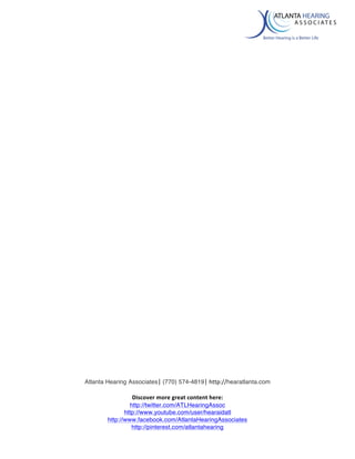 
Atlanta Hearing Associates|	
  (770) 574-4819|	
  http://hearatlanta.com	
  
	
  
Discover	
  more	
  great	
  content	
  here:	
  
http://twitter.com/ATLHearingAssoc
http://www.youtube.com/user/hearaidatl
http://www.facebook.com/AtlantaHearingAssociates
http://pinterest.com/atlantahearing
	
  
	
  
	
  
	
  
	
  
	
  
	
  
	
  
	
  
	
  
	
   	
  
 