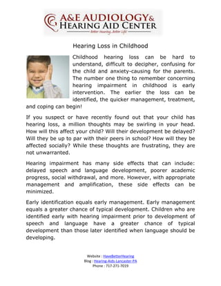 Hearing Loss in Childhood
                 Childhood hearing loss can be hard to
                 understand, difficult to decipher, confusing for
                 the child and anxiety-causing for the parents.
                 The number one thing to remember concerning
                 hearing impairment in childhood is early
                 intervention. The earlier the loss can be
                 identified, the quicker management, treatment,
and coping can begin!

If you suspect or have recently found out that your child has
hearing loss, a million thoughts may be swirling in your head.
How will this affect your child? Will their development be delayed?
Will they be up to par with their peers in school? How will they be
affected socially? While these thoughts are frustrating, they are
not unwarranted.

Hearing impairment has many side effects that can include:
delayed speech and language development, poorer academic
progress, social withdrawal, and more. However, with appropriate
management and amplification, these side effects can be
minimized.

Early identification equals early management. Early management
equals a greater chance of typical development. Children who are
identified early with hearing impairment prior to development of
speech and language have a greater chance of typical
development than those later identified when language should be
developing.


                         Website : HaveBetterHearing
                       Blog : Hearing-Aids-Lancaster-PA
                             Phone : 717-271-7019
 