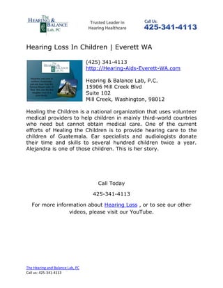 Hearing Loss In Children | Everett WA

                                  (425) 341-4113
                                  http://Hearing-Aids-Everett-WA.com

                                  Hearing & Balance Lab, P.C.
                                  15906 Mill Creek Blvd
                                  Suite 102
                                  Mill Creek, Washington, 98012

Healing the Children is a national organization that uses volunteer
medical providers to help children in mainly third-world countries
who need but cannot obtain medical care. One of the current
efforts of Healing the Children is to provide hearing care to the
children of Guatemala. Ear specialists and audiologists donate
their time and skills to several hundred children twice a year.
Alejandra is one of those children. This is her story.




                                      Call Today

                                    425-341-4113

   For more information about Hearing Loss , or to see our other
                 videos, please visit our YouTube.




The Hearing and Balance Lab, PC
Call us: 425-341-4113
 