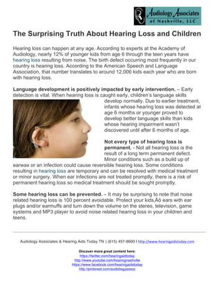  
	
  
	
  
Audiology Associates & Hearing Aids Today  TN |	
  (615) 457-8600  |	
  http://www.hearingaidstoday.com	
  
	
  
Discover	
  more	
  great	
  content	
  here:	
  	
  
https://twitter.com/hearingaidtoday
http://www.youtube.com/hearingnashville
https://www.facebook.com/hearingaidstoday
http://pinterest.com/audiologyassoc
	
  
The Surprising Truth About Hearing Loss and Children
Hearing loss can happen at any age. According to experts at the Academy of
Audiology, nearly 12% of younger kids from age 6 through the teen years have
hearing loss resulting from noise. The birth defect occurring most frequently in our
country is hearing loss. According to the American Speech and Language
Association, that number translates to around 12,000 kids each year who are born
with hearing loss.
Language development is positively impacted by early intervention. – Early
detection is vital. When hearing loss is caught early, children’s language skills
develop normally. Due to earlier treatment,
infants whose hearing loss was detected at
age 6 months or younger proved to
develop better language skills than kids
whose hearing impairment wasn’t
discovered until after 6 months of age.
Not every type of hearing loss is
permanent. - Not all hearing loss is the
result of a long term permanent defect.
Minor conditions such as a build up of
earwax or an infection could cause reversible hearing loss. Some conditions
resulting in hearing loss are temporary and can be resolved with medical treatment
or minor surgery. When ear infections are not treated promptly, there is a risk of
permanent hearing loss so medical treatment should be sought promptly.
Some hearing loss can be prevented. – It may be surprising to note that noise
related hearing loss is 100 percent avoidable. Protect your kids‚Äô ears with ear
plugs and/or earmuffs and turn down the volume on the stereo, television, game
systems and MP3 player to avoid noise related hearing loss in your children and
teens.
 