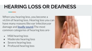 HEARING LOSS OR DEAfNESS
When you hearing less, you become a
victim of hearing loss. Hearing loss you can
have many reasons like ear infection,ear
damage and loudly sound.The most
common categories of hearing loss are-
● Mild hearing loss
● Moderate hearing loss
● Severe hearing loss
● Profound hearing loss
 