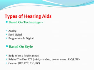 Types of Hearing Aids
Based On Technology –
 Analog
 Semi digital
 Programmable Digital
Based On Style –
 Body Worn / Pocket model
 Behind The Ear- BTE (mini, standard, power, open, RIC/RITE)
 Custom (ITE, ITC, CIC, IIC)
 