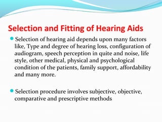 Selection and Fitting of Hearing Aids
Selection of hearing aid depends upon many factors
like, Type and degree of hearing loss, configuration of
audiogram, speech perception in quite and noise, life
style, other medical, physical and psychological
condition of the patients, family support, affordability
and many more.
Selection procedure involves subjective, objective,
comparative and prescriptive methods
 