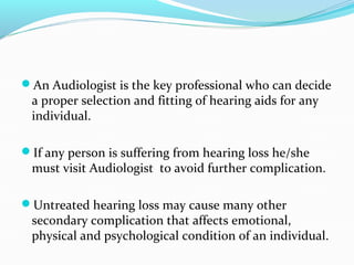 An Audiologist is the key professional who can decide
a proper selection and fitting of hearing aids for any
individual.
If any person is suffering from hearing loss he/she
must visit Audiologist to avoid further complication.
Untreated hearing loss may cause many other
secondary complication that affects emotional,
physical and psychological condition of an individual.
 