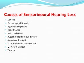 Causes of Sensorineural Hearing Loss
o Genetic
o Chromosomal Disorder
o High Noise Exposure
o Head trauma
o Virus or disease
o Autoimmune inner ear disease
o Aging (presbycusis)
o Malformation of the inner ear
o Meniere’s Disease
o Tumors
 