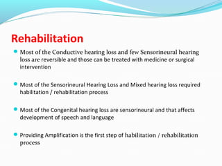 Rehabilitation
Most of the Conductive hearing loss and few Sensorineural hearing
loss are reversible and those can be treated with medicine or surgical
intervention
Most of the Sensorineural Hearing Loss and Mixed hearing loss required
habilitation / rehabilitation process
Most of the Congenital hearing loss are sensorineural and that affects
development of speech and language
Providing Amplification is the first step of habilitation / rehabilitation
process
 