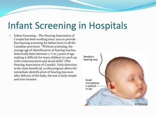 Infant Screening in Hospitals
   Infant Screening – The Hearing Association of
    Canada has been working since 2002 to provide
    free hearing screening for babies born in all the
    Canadian provinces. “Without screening, the
    average age of identification of hearing loss has
    historically been between 2 ½ to 3 years of age,
    making it difficult for many children to catch up
    with communication and social skills” (The
    Hearing Association of Canada). Early detection
    is the most beneficial, so this program allows for
    immediate identification of hearing loss soon
    after delivery of the baby, the test is fairly simple
    and non-invasive.
 