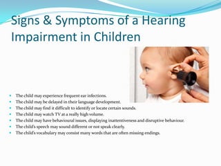 Signs & Symptoms of a Hearing
Impairment in Children



   The child may experience frequent ear infections.
   The child may be delayed in their language development.
   The child may find it difficult to identify or locate certain sounds.
   The child may watch TV at a really high volume.
   The child may have behavioural issues, displaying inattentiveness and disruptive behaviour.
   The child’s speech may sound different or not speak clearly.
   The child’s vocabulary may consist many words that are often missing endings.
 