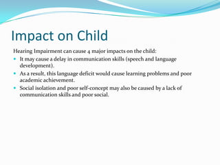 Impact on Child
Hearing Impairment can cause 4 major impacts on the child:
 It may cause a delay in communication skills (speech and language
  development).
 As a result, this language deficit would cause learning problems and poor
  academic achievement.
 Social isolation and poor self-concept may also be caused by a lack of
  communication skills and poor social.
 