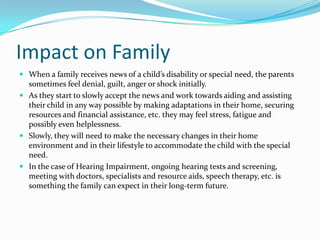 Impact on Family
 When a family receives news of a child’s disability or special need, the parents
  sometimes feel denial, guilt, anger or shock initially.
 As they start to slowly accept the news and work towards aiding and assisting
  their child in any way possible by making adaptations in their home, securing
  resources and financial assistance, etc. they may feel stress, fatigue and
  possibly even helplessness.
 Slowly, they will need to make the necessary changes in their home
  environment and in their lifestyle to accommodate the child with the special
  need.
 In the case of Hearing Impairment, ongoing hearing tests and screening,
  meeting with doctors, specialists and resource aids, speech therapy, etc. is
  something the family can expect in their long-term future.
 