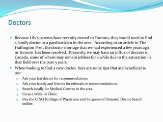 Doctors
 Because Lily’s parents have recently moved to Toronto, they would need to find
  a family doctor or a paediatrician in the area. According to an article in The
  Huffington Post, the doctor shortage that we had experienced a few years ago
  in Toronto has been resolved. Presently, we may have an influx of doctors in
  Canada, some of whom may remain jobless for a while due to the saturation in
  that field over the past 5 years.
 When looking to find a new doctor, here are some tips that are beneficial to
  use:
   1.   Ask your last doctor for recommendations.
   2.   Ask your family and friends for referrals or recommendations.
   3.   Search locally for Medical Centres in the area.
   4.   Go to a Walk-In Clinic.
   5.   Use the CPSO (College of Physicians and Surgeons of Ontario) Doctor Search
        online.
 