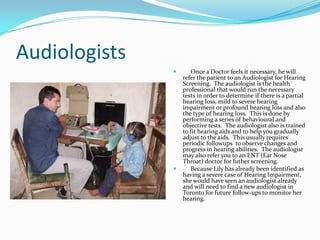 Audiologists
                     Once a Doctor feels it necessary, he will
                   refer the patient to an Audiologist for Hearing
                   Screening. The audiologist is the health
                   professional that would run the necessary
                   tests in order to determine if there is a partial
                   hearing loss, mild to severe hearing
                   impairment or profound hearing loss and also
                   the type of hearing loss. This is done by
                   performing a series of behavioural and
                   objective tests. The audiologist also is trained
                   to fit hearing aids and to help you gradually
                   adjust to the aids. This usually requires
                   periodic followups to observe changes and
                   progress in hearing abilities. The audiologist
                   may also refer you to an ENT (Ear Nose
                   Throat) doctor for futher screening.
                     Because Lily has already been identified as
                   having a severe case of Hearing Impairment,
                   she would have seen an audiologist already
                   and will need to find a new audiologist in
                   Toronto for future follow-ups to monitor her
                   hearing.
 