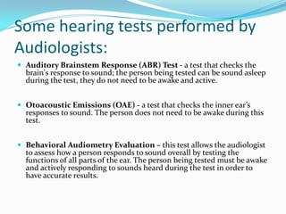 Some hearing tests performed by
Audiologists:
 Auditory Brainstem Response (ABR) Test - a test that checks the
  brain's response to sound; the person being tested can be sound asleep
  during the test, they do not need to be awake and active.


 Otoacoustic Emissions (OAE) - a test that checks the inner ear’s
  responses to sound. The person does not need to be awake during this
  test.


 Behavioral Audiometry Evaluation – this test allows the audiologist
  to assess how a person responds to sound overall by testing the
  functions of all parts of the ear. The person being tested must be awake
  and actively responding to sounds heard during the test in order to
  have accurate results.
 