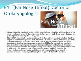 ENT (Ear Nose Throat) Doctor or
Otolaryngologist


 After the initial screening is performed by an audiologist, the child will be referred to an
  otolaryngologist, who will then determine if there are any underlying issues that may be
  (atleast partially)causing the hearing loss.
 The ENT Doctor will also be the one to verify if the problem can be treated medically or
  surgically and then will provide such treatment. X-Rays, CT-Scans, MRI scans, etc. may
  be required in order to further assess what type of hearing loss is present. After the
  assessment, simple treatments could be suggested ( like placing eardrum ventilation
  tubes) or other surgical procedures may be required (Cochlear Implants). The doctor
  also provides clearance for hearing aid fitting, after determining if no other intervention
  is indicated. “If it is determined that your child needs a cochlear implant, the
  otolaryngologist, along with the audiologist, will carry out further tests and
  examinations, and will carry out the implant surgery” (Role of ENT Doctor).
 