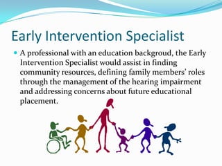 Early Intervention Specialist
 A professional with an education backgroud, the Early
 Intervention Specialist would assist in finding
 community resources, defining family members’ roles
 through the management of the hearing impairment
 and addressing concerns about future educational
 placement.
 