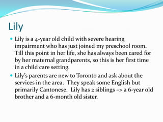 Lily
 Lily is a 4-year old child with severe hearing
  impairment who has just joined my preschool room.
  Till this point in her life, she has always been cared for
  by her maternal grandparents, so this is her first time
  in a child care setting.
 Lily’s parents are new to Toronto and ask about the
  services in the area. They speak some English but
  primarily Cantonese. Lily has 2 siblings –> a 6-year old
  brother and a 6-month old sister.
 