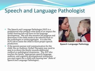 Speech and Language Pathologist

 The Speech and Language Pathologist (SLP) is a
  professional who predicts what kind of an impact the
  child’s hearing loss will have on his language
  development. She will also monitor his progress and
  determine if the child needs to be referred back to
  the audiologist or otolaryngologist. It is also the
  SLP’s job to assist the child to learn proper speech
  production.
 If the parents pursue oral communication for the
  child, the an Auditory-Verbal Therapist may need to
  step in to direct the family towards additional
  medical or audiological treatments. The AVP also
  teaches the family “appropriate speech/language,
  auditory, and cognitive developmental milestones
  you may expect for a child with hearing loss” (Role of
  Speech and Language Pathologist).
 
