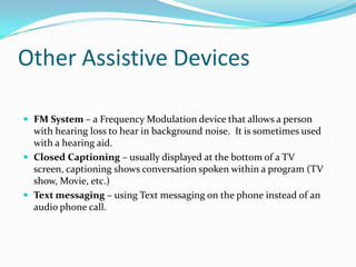 Other Assistive Devices

 FM System – a Frequency Modulation device that allows a person
  with hearing loss to hear in background noise. It is sometimes used
  with a hearing aid.
 Closed Captioning – usually displayed at the bottom of a TV
  screen, captioning shows conversation spoken within a program (TV
  show, Movie, etc.)
 Text messaging – using Text messaging on the phone instead of an
  audio phone call.
 