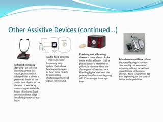 Other Assistive Devices (continued...)


                                                     Flashing and vibrating
                             Audio loop systems      alarms – these alarm clocks
                             – this is an audio      come with a vibrator that is     Telephone amplifiers – these
                             frequency loop          placed under a mattress or       are portable plug-in devices
  Infrared listening                                                                  that amplify the volume of
                             system that allows      pillow; it vibrates when the
  devices - an infrared                                                               incoming calls up to 100% on
                             hearing aid wearers     alarm goes off on the clock.
  listening device is a                                                               corded home or business
                             to hear more clearly    Flashing lights also alert the
  small, plastic object                                                               phones. Price ranges from $35-
                             by converting           person that the alarm is going
  (shaped like a allows a                                                             $110, depending on the type of
                             electromagnetic field   off. Price ranges from $50-
  person to listen to the                                                             device and capabilities.
                             signals into sound.     $140.
  audio description in the
  theater. It works by
  converting an invisible
  beam of infrared light
  into sound that plays
  into headphones or ear
  buds.
 
